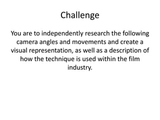 Challenge
You are to independently research the following
camera angles and movements and create a
visual representation, as well as a description of
how the technique is used within the film
industry.
 