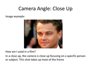 Camera Angle: Close Up
Image example:
How am I used in a film?
In a close up, the camera is close up focusing on a specific person
or subject. This shot takes up most of the frame
 
