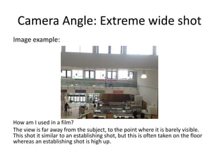 Camera Angle: Extreme wide shot
Image example:
How am I used in a film?
The view is far away from the subject, to the point where it is barely visible.
This shot it similar to an establishing shot, but this is often taken on the floor
whereas an establishing shot is high up.
 