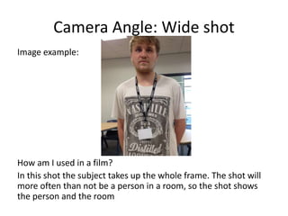 Camera Angle: Wide shot
Image example:
How am I used in a film?
In this shot the subject takes up the whole frame. The shot will
more often than not be a person in a room, so the shot shows
the person and the room
 