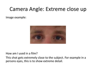 Camera Angle: Extreme close up
Image example:
How am I used in a film?
This shot gets extremely close to the subject. For example in a
persons eyes, this is to show extreme detail.
 