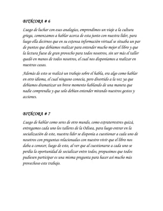 BITÁCORA # 6
Luego de luchar con esas analogías, emprendimos un viaje a la cultura
griega, comenzamos a hablar acerca de esta junto con nuestra líder, para
luego ella decirnos que en su extensa información virtual se situaba un par
de puntos que debíamos realizar para entender mucho mejor el libro y que
la lectura fuese de gran provecho para todos nosotros, sin ser más el taller
quedó en manos de todos nosotros, el cual nos disponíamos a realizar en
nuestras casas.
Además de esto se realizó un trabajo sobre el habla, era algo como hablar
en otro idioma, el cual ninguno conocía, pero divertido a la vez ya que
debíamos dramatizar un breve momento hablando de una manera que
nadie comprendía y que solo debían entender mirando nuestros gestos y
acciones.
BITÁCORA # 7
Luego de hablar como seres de otro mundo, como extraterrestres quizá,
entregamos cada uno los talleres de la Odisea, para luego entrar en la
socialización de este, nuestra líder se disponía a cuestionar a cada uno de
nosotros con preguntas relacionadas con nuestro vivir que el libro nos
daba a conocer, luego de esto, al ver que al cuestionarse a cada uno se
perdía la oportunidad de socializar entre todos, propusimos que todos
pudiesen participar es una misma pregunta para hacer así mucho más
provechoso este trabajo.
 