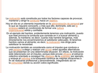La motivación está constituida por todos los factores capaces de provocar,
mantener y dirigir la conducta hacia un objetivo.
Hoy en día es un elemento importante en la administración de personal por
lo que se requiere conocerlo, y más que ello, dominarlo, sólo así la
empresa estará en condiciones de formar una cultura
organizacional sólida y confiable.
En el ejemplo del hambre, evidentemente tenemos una motivación, puesto
que éste provoca la conducta que consiste en ir a buscar alimento y,
además, la mantiene; es decir, cuanta más hambre tengamos, más
directamente nos encaminaremos al satisfactor adecuado. Si tenemos
hambre vamos al alimento; es decir, la motivación nos dirige para
satisfacer la necesidad.
La motivación también es considerada como el impulso que conduce a
una persona a elegir y realizar una acción entre aquellas alternativas
que se presentan en una determinada situación. En efecto, la motivación
está relacionada con el impulso, porque éste provee eficacia al esfuerzo
colectivo orientado a conseguir los objetivos de la empresa, por ejemplo,
y empuja al individuo a la búsqueda continua de mejores situaciones a
fin de realizarse profesional y personalmente, integrándolo así en
la comunidad donde su acción cobra significado.
 