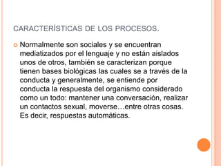 CARACTERÍSTICAS DE LOS PROCESOS.
 Normalmente son sociales y se encuentran
mediatizados por el lenguaje y no están aislados
unos de otros, también se caracterizan porque
tienen bases biológicas las cuales se a través de la
conducta y generalmente, se entiende por
conducta la respuesta del organismo considerado
como un todo: mantener una conversación, realizar
un contactos sexual, moverse…entre otras cosas.
Es decir, respuestas automáticas.
 