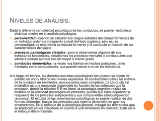 NIVELES DE ANÁLISIS.
Dada la diferente complejidad psicológica de las conductas, se pueden establecer
distintos niveles en el análisis psicológico:
 personalidad.- cuando se estudian los rasgos estables del comportamientos de
un individuo estamos indagando a nivel del todo orgánico, esto es, su
personalidad; de esta forma se estudia la mente y la conducta en función de las
características del sujeto.
 procesos psicológicos aislados.- pero si observamos algunas de sus
estructuras funcionales, estudiamos los procesos mentales y conductuales que
siempre existen aunque sea en mayor o menor grado.
 conductas elementales.- a veces nos fijamos en hechos puntuales, tanto
mentales como conductuales, que pueden darse o no en los individuos.
A lo largo del tiempo, las distintas escuelas psicológicas han puesto su objeto de
estudio en uno y otro de los niveles expuestos: el conductismo realiza un análisis
de la conducta en elementos, aunque estos sean complejos. La conducta así
entendida es una respuesta observable en función de los estímulos que la
provocan, donde la relación E-R es lineal. la psicología cognitiva realiza un
análisis de la actividad psicológica en procesos, puesto que hace depender la
respuesta de los procesos subyacentes y sus componentes (descomposición
recursiva). El estudio de las dimensiones psicológicas se puede realizar de dos
formas diferentes: buscar los principios que rigen la dimensión en que nos
encontremos. Es el enfoque de la psicología general. Indagar las diferencias que
se producen en los individuos en cuanto a una dimensión en concreto. Este sería
el enfoque diferencialista.
 