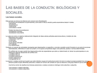 LAS BASES DE LA CONDUCTA: BIOLÓGICAS Y
SOCIALES.
Las bases sociales.
Este proceso se inicia en la infancia se le conoce como Socialización.
El proceso de socialización es permanente y dura toda la vida,su estudio puede enprenderse desde 4 niveles:
-psicosocial
-sociodinamico
-institucional
-comunitario o social.
Existen dos tipos de socializacion:
-socializacion primaria.
-socializacion secundaria.
La cultura es como un sistema relativamente integrado de ideas,valores,actitudes,aserciones,eticas y modelos de vida.
Elementos de la cultura.
1.Elementos cognitivos
2.creencias.
3.Los valores
4.Los signos culturales
5.El lenguaje.
6.La idiosincracia.
Contiene un conjunto de actividades necesarias para desempeñar un especifico y concreto cometido social.Consiste en una serie de acciones
estandalizaras, diferentes en cada rol.Cumplir un rol supone comportarse segun unos patrones, pautas o normas determinadas.
El conflicto de rol surge cuando hay desacuerdos entre las espectativas que sobre un determinado rol, tienen los partucipantes en una
interaccion.Algunas situaciones de conflicto son:
1.conflicto inter-rol.
2.conflicto intra-rol.
3.conflicto persona-rol.
4.sobre carga de rol.
5.amigüedad de rol.
La posicion o estatus social es el puesto que cada individuo ocupa en la estructura social, tal como lo evalua la propia sociedad.Una misma
persona puede ocupar diferentes posicones o estatus en funcion del contexto en que se relaciona o del grupo desde el que se defina.
Una forma común de clasificar las diversas posisciones o estatus consiste en distinguir entre adscritos o adquirido.
-Una posición o estatus adscritas.
-Una posición o estatus adquiridos.
 