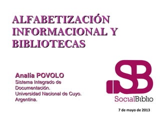 ALFABETIZACIÓNALFABETIZACIÓN
INFORMACIONAL YINFORMACIONAL Y
BIBLIOTECASBIBLIOTECAS
7 de mayo de 2013
Analía POVOLOAnalía POVOLO
Sistema Integrado deSistema Integrado de
Documentación.Documentación.
Universidad Nacional de Cuyo.Universidad Nacional de Cuyo.
Argentina.Argentina.
 