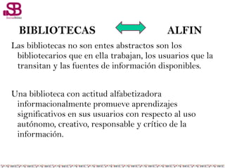 Las bibliotecas no son entes abstractos son los
bibliotecarios que en ella trabajan, los usuarios que la
transitan y las fuentes de información disponibles.
Una biblioteca con actitud alfabetizadora
informacionalmente promueve aprendizajes
significativos en sus usuarios con respecto al uso
autónomo, creativo, responsable y crítico de la
información.
BIBLIOTECAS ALFIN
 