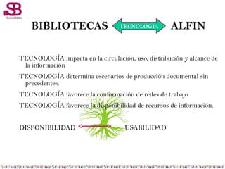 TECNOLOGÍA impacta en la circulación, uso, distribución y alcance de
la información
TECNOLOGÍA determina escenarios de producción documental sin
precedentes.
TECNOLOGÍA favorece la conformación de redes de trabajo
TECNOLOGÍA favorece la disponibilidad de recursos de información.
DISPONIBILIDAD USABILIDAD
BIBLIOTECAS ALFINTECNOLOGIA
 