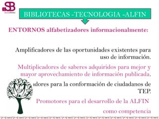 ENTORNOS alfabetizadores informacionalmente:
Amplificadores de las oportunidades existentes para
uso de información.
Multiplicadores de saberes adquiridos para mejor y
mayor aprovechamiento de información publicada.
Facilitadores para la conformación de ciudadanos de
TEP.
Promotores para el desarrollo de la ALFIN
como competencia
BIBLIOTECAS -TECNOLOGIA -ALFIN
 