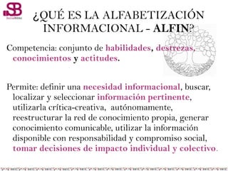 ¿QUÉ ES LA ALFABETIZACIÓN
INFORMACIONAL - ALFIN?
Competencia: conjunto de habilidades, destrezas,
conocimientos y actitudes.
Permite: definir una necesidad informacional, buscar,
localizar y seleccionar información pertinente,
utilizarla crítica-creativa, autónomamente,
reestructurar la red de conocimiento propia, generar
conocimiento comunicable, utilizar la información
disponible con responsabilidad y compromiso social,
tomar decisiones de impacto individual y colectivo.
 