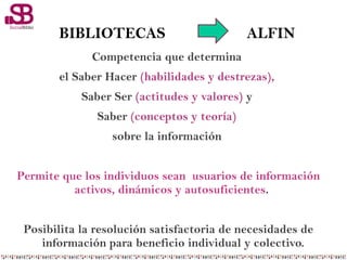 BIBLIOTECAS ALFIN
Competencia que determina
el Saber Hacer (habilidades y destrezas),
Saber Ser (actitudes y valores) y
Saber (conceptos y teoría)
sobre la información
Permite que los individuos sean usuarios de información
activos, dinámicos y autosuficientes.
Posibilita la resolución satisfactoria de necesidades de
información para beneficio individual y colectivo.
 