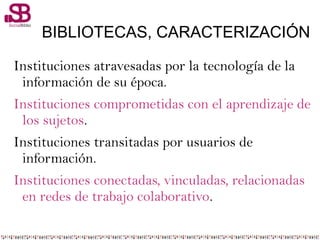 BIBLIOTECAS, CARACTERIZACIÓN
Instituciones atravesadas por la tecnología de la
información de su época.
Instituciones comprometidas con el aprendizaje de
los sujetos.
Instituciones transitadas por usuarios de
información.
Instituciones conectadas, vinculadas, relacionadas
en redes de trabajo colaborativo.
 