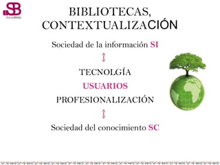 BIBLIOTECAS,
CONTEXTUALIZACIÓN
Sociedad de la información SI
TECNOLGÍA
USUARIOS
PROFESIONALIZACIÓN
Sociedad del conocimiento SC
 