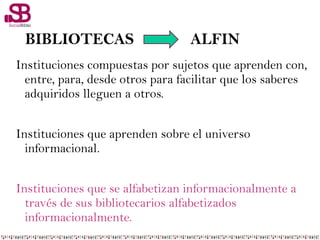 BIBLIOTECAS ALFIN
Instituciones compuestas por sujetos que aprenden con,
entre, para, desde otros para facilitar que los saberes
adquiridos lleguen a otros.
Instituciones que aprenden sobre el universo
informacional.
Instituciones que se alfabetizan informacionalmente a
través de sus bibliotecarios alfabetizados
informacionalmente.
 