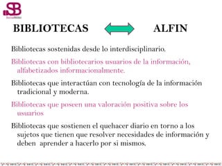 BIBLIOTECAS ALFIN
Bibliotecas sostenidas desde lo interdisciplinario.
Bibliotecas con bibliotecarios usuarios de la información,
alfabetizados informacionalmente.
Bibliotecas que interactúan con tecnología de la información
tradicional y moderna.
Bibliotecas que poseen una valoración positiva sobre los
usuarios
Bibliotecas que sostienen el quehacer diario en torno a los
sujetos que tienen que resolver necesidades de información y
deben aprender a hacerlo por si mismos.
 