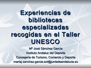 Experiencias de bibliotecas especializadas recogidas en el Taller UNESCO Mª José Sánchez García Instituto Andaluz del Deporte Consejería de Turismo, Comercio y Deporte [email_address] 