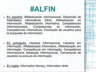 #ALFIN






En español: Alfabetización informacional, Desarrollo de
habilidades informativas (DHI), Alfabetización en
información, Alfabetización informativa, Competencias
informacionales,
Competencias
en
información,
Competencias informativas, Formación de usuarios para
la búsqueda de información
En portugués: Literacia informacional, Literacia em
informação, Alfabetização Informativa, Alfabetização em
informação, Competência em informação, Competência
informacional, Mediação Informacional, Treinamento de
usuários na procura da informação
En inglés: Information literacy, Information skills

 