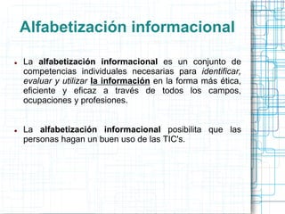 Alfabetización informacional




La alfabetización informacional es un conjunto de
competencias individuales necesarias para identificar,
evaluar y utilizar la información en la forma más ética,
eficiente y eficaz a través de todos los campos,
ocupaciones y profesiones.
La alfabetización informacional posibilita que las
personas hagan un buen uso de las TIC's.

 