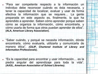 

“Para ser competente respecto a la información un
individuo debe reconocer cuándo es ésta necesaria, y
tener la capacidad de localizar, evaluar y usar de forma
efectiva la información que se requiere… La gente
preparada en este aspecto es, finalmente, la que ha
aprendido a aprender. Saben cómo aprender porque saben
cómo se organiza la información, cómo encontrarla, y
cómo usarla de forma que otros puedan aprender de ellos”.
(ALA, American Library Association).



“Saber cuándo, y porqué se necesita información, dónde
encontrarla, cómo evaluarla, utilizarla y comunicarla de
manera ética”. (CILIP, Chartered Institute of Library and
Information Professionals).



“Es la capacidad para encontrar y usar información… es la
piedra angular del aprendizaje para toda la vida”.
(AASL, American Association of School Libraries).

 