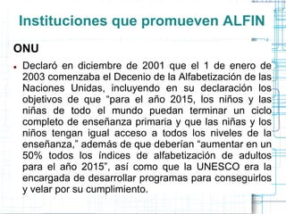 Instituciones que promueven ALFIN
ONU


Declaró en diciembre de 2001 que el 1 de enero de
2003 comenzaba el Decenio de la Alfabetización de las
Naciones Unidas, incluyendo en su declaración los
objetivos de que “para el año 2015, los niños y las
niñas de todo el mundo puedan terminar un ciclo
completo de enseñanza primaria y que las niñas y los
niños tengan igual acceso a todos los niveles de la
enseñanza,” además de que deberían “aumentar en un
50% todos los índices de alfabetización de adultos
para el año 2015”, así como que la UNESCO era la
encargada de desarrollar programas para conseguirlos
y velar por su cumplimiento.

 