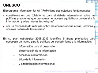 UNESCO
El programa Information for All (IFAP) tiene dos objetivos fundamentales:




constituirse en una “plataforma para el debate internacional sobre las
políticas y acciones que promuevan el acceso equitativo y universal a la
información y a las nuevas tecnologías”
ser un “escenario de reflexión sobre las consecuencias éticas, jurídicas y
sociales del uso de las mismas”.

En su plan estratégico 2008-2013 identifica 5 áreas prioritarias para
conseguir un marco para la políticas del conocimiento y la información:


información para el desarrollo



preservación de la información



acceso a la información



ética de la información



y alfabetización informacional.
http://unesdoc.unesco.org/images/0016/001631/163170s.pdf

 