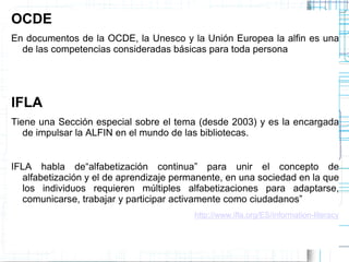 OCDE
En documentos de la OCDE, la Unesco y la Unión Europea la alfin es una
de las competencias consideradas básicas para toda persona

IFLA
Tiene una Sección especial sobre el tema (desde 2003) y es la encargada
de impulsar la ALFIN en el mundo de las bibliotecas.
IFLA habla de“alfabetización continua” para unir el concepto de
alfabetización y el de aprendizaje permanente, en una sociedad en la que
los individuos requieren múltiples alfabetizaciones para adaptarse,
comunicarse, trabajar y participar activamente como ciudadanos”
http://www.ifla.org/ES/information-literacy

 
