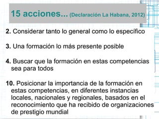 15 acciones... (Declaración La Habana, 2012)
2. Considerar tanto lo general como lo específico
3. Una formación lo más presente posible

4. Buscar que la formación en estas competencias
sea para todos
10. Posicionar la importancia de la formación en
estas competencias, en diferentes instancias
locales, nacionales y regionales, basados en el
reconocimiento que ha recibido de organizaciones
de prestigio mundial

 