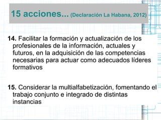15 acciones... (Declaración La Habana, 2012)
14. Facilitar la formación y actualización de los
profesionales de la información, actuales y
futuros, en la adquisición de las competencias
necesarias para actuar como adecuados líderes
formativos
15. Considerar la multialfabetización, fomentando el
trabajo conjunto e integrado de distintas
instancias

 