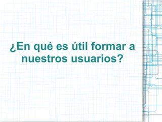 ¿En qué es útil formar a
nuestros usuarios?

 