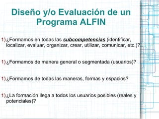Diseño y/o Evaluación de un
Programa ALFIN
1) ¿Formamos en todas las subcompetencias (identificar,
localizar, evaluar, organizar, crear, utilizar, comunicar, etc.)?
1) ¿Formamos de manera general o segmentada (usuarios)?
1) ¿Formamos de todas las maneras, formas y espacios?
1) ¿La formación llega a todos los usuarios posibles (reales y
potenciales)?

 