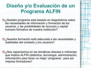Diseño y/o Evaluación de un
Programa ALFIN
5) ¿Nuestro programa esta basado en diagnósticos sobre
las necesidades de información y formación de los
usuarios, y las posibilidades de recursos y capital
humano formativo de nuestra institución?
5) ¿Nuestra formación está adecuada a las necesidades y
realidades del contexto y los usuarios?
5) ¿Nos capacitamos en las temáticas directas e indirectas
que implica ALFIN (didáctica, tecnología, administración,
información) para tener un mejor “programa”, para ser
mejores formadores?

 