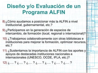 Diseño y/o Evaluación de un
Programa ALFIN
8) ¿Cómo ayudamos a posicionar más la ALFIN a nivel
institucional, gubernamental, etc.?
9) ¿Participamos en la generación de espacios de
intercambio, de formación (local, regional o internacional)?
10) ¿Trabajamos colaborativamente con otras bibliotecas e
instituciones para mejorar la formación, optimizar recursos,
etc.?

11) ¿Sustentamos la importancia de ALFIN con los aportes y
apoyos de destacadas instituciones nacionales e
internacionales (UNESCO, OCDE, IFLA, etc.)?
12) ¿…. ? ¿…. ? ¿…. ? ¿…. ? ¿…. ? ¿…. ? ¿…. ?

 