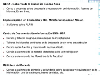 CEPA - Gobierno de la Ciudad de Buenos Aires


Curso a docentes sobre búsqueda y recuperación de información, fuentes de
información en línea.

Especialización en Educación y TIC - Ministerio Educación Nación


3 Módulos sobre ALFIN

Centro de Documentación e Información IIGG - UBA


Cursos y talleres en grupo para equipos de investigación



Talleres individuales centrados en la búsqueda de un tema en particular



Cursos sobre fuentes y recursos de acceso abierto



Cursos a alumnos de la materia Metodología de la Investigación



Cursos a alumnos de las Maestrías de la Facultad

Biblioteca del Docente


Cursos a alumnos de primaria y secundaria sobre búsqueda y recuperación de la
información, uso de catálogos, bases de datos, etc.

 
