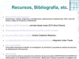 Recursos, Bibliografía, etc.


Blog ALFIN Iberoamerica
Experiencias, noticias, programas, investigaciones, publicaciones y declaraciones. Wiki, Linea del
tiempo y Mapa de Proyectos en Bibliotecas.



Blog de ALFIN Argentina cerrado desde mayo 2013 (Ana Chiesa)



Visión general de Recursos de la ALFIN a nivel mundial



Informe APEI sobre ALFIN - Andoni Calderón Rehecho.



La alfabetización informacional en iberoamérica - Alejandro Uribe Tirado



Foro ALFARED
Comunidad virtual para el estudio, la investigación, la promoción y la puesta en practica de servicios
de alfabetización informacional.



Alfin-EEES
Es una iniciativa sobre la propuesta de contenidos de las principales COMPETENCIAS GENÉRICAS
relacionadas con la alfabetización en información, válidas para cualquier estudiante universitario que

 