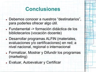 Conclusiones










Debemos conocer a nuestros “destinatarios”,
para poderles ofrecer algo útil.
Fundamental -> formación didáctica de los
bibliotecarios (vocación docente)
Desarrollar programas ALFIN (materiales,
evaluaciones y/o certificaciones) en red; a
nivel nacional, regional o internacional
Formalizar, Mostrar y Difundir los programas
(marketing)

Evaluar, Autoevaluar y Certificar

 