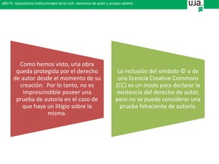 Como hemos visto, una obra
queda protegida por el derecho
de autor desde el momento de su
creación. Por lo tanto, no es
imprescindible poseer una
prueba de autoría en el caso de
que haya un litigio sobre la
misma.
La inclusión del símbolo © o de
una licencia Creative Commons
(CC) es un modo para declarar la
existencia del derecho de autor,
pero no se puede considerar una
prueba fehaciente de autoría.
alfin10. repositorios institucionales de la UJA. derechos de autor y acceso abierto
 