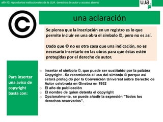 Se piensa que la inscripción en un registro es lo que
permite incluir en una obra el símbolo ©, pero no es así.
Dado que © no es otra cosa que una indicación, no es
necesario insertarlo en las obras para que éstas estén
protegidas por el derecho de autor.
o Insertar el símbolo ©, que puede ser sustituido por la palabra
Copyright . Se recomienda el uso del símbolo © porque así
estará protegido por la Convención Universal sobre Derecho de
Autor celebrada en Ginebra en 1952
o El año de publicación
o El nombre de quien detenta el copyright
o Opcionalmente, se puede añadir la expresión "Todos los
derechos reservados".
Para insertar
una aviso de
copyright
basta con:
una aclaración
alfin10. repositorios institucionales de la UJA. derechos de autor y acceso abierto
 