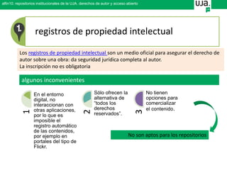 registros de propiedad intelectual
Los registros de propiedad intelectual son un medio oficial para asegurar el derecho de
autor sobre una obra: da seguridad jurídica completa al autor.
La inscripción no es obligatoria
1
En el entorno
digital, no
interaccionan con
otras aplicaciones,
por lo que es
imposible el
registro automático
de las contenidos,
por ejemplo en
portales del tipo de
Flickr.
2 Sólo ofrecen la
alternativa de
“todos los
derechos
reservados”.
3
No tienen
opciones para
comercializar
el contenido.
algunos inconvenientes
No son aptos para los repositorios
alfin10. repositorios institucionales de la UJA. derechos de autor y acceso abierto
 