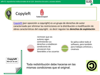 Copyleft
Copyleft (por oposición a copyright) es un grupo de derechos de autor
caracterizado por eliminar las restricciones en la distribución o modificación de
obras características del copyright : es decir regulan los derechos de explotación
Permiten que los
autores sigan
controlando sus
derechos y establecen
condiciones de
utilización más
favorables a los usuarios
Se aplica sobre todo al
software, pero también
para trabajos artísticos y
creativos
Toda redistribución debe hacerse en las
mismas condiciones que el original.
alfin10. repositorios institucionales de la UJA. derechos de autor y acceso abierto
 