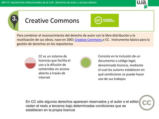 Creative Commons
Para combinar el reconocimiento del derecho de autor con la libre distribución y la
reutilización de sus obras, nace en 2001 Creative Commons o CC. Instrumento básico para la
gestión de derechos en los repositorios
En CC sólo algunos derechos aparecen reservados y el autor o el editor
ceden el resto a terceros bajo determinadas condiciones que se
establecen en la propia licencia
alfin10. repositorios institucionales de la UJA. derechos de autor y acceso abierto
CC es un sistema de
licencias que facilita el
uso y la difusión de
contenidos en acceso
abierto a través de
internet
Consiste en la inclusión de un
documento o código legal,
denominado licencia, mediante
el cual los autores establecen en
qué condiciones se puede hacer
uso de sus trabajos
 