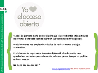 “Sabes de primera mano que se espera que los estudiantes citen artículos
de revistas científicas cuando escriben sus trabajos de investigación.
Probablemente has empleado artículos de revistas en tus trabajos
académicos.
Probablemente hayas encontrado también artículos de revista que
querías leer -artículos potencialmente valiosos- pero a los que no pudiste
obtener acceso.
No tiene por qué ser así. “
www.arl.org/sparc/students THE RIGHT TO RESEARCH
alfin10.repositoriosinstitucionalesdelaUJA.derechosdeautoryaccesoabierto
 