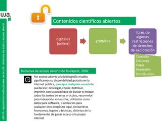 digitales
(online)
gratuitos
libres de
algunas
restricciones
de derechos
de explotación
Contenidos científicos abiertos
Consulta
Descarga
Copia
Impresión
Distribución…
alfin10.repositoriosinstitucionalesdelaUJA.derechosdeautoryaccesoabierto
Iniciativa de acceso abierto de Budapest, 2002
Por acceso abierto a la bibliografía erudita
significamos su disponibilidad gratuita en la
Internet pública, para que cualquier usuario la
pueda leer, descargar, copiar, distribuir,
imprimir, con la posibilidad de buscar o enlazar
todos los textos de estos artículos, recorrerlos
para indexación exhaustiva, utilizarlos como
datos para software, o utilizarlos para
cualquier otro propósito legal, sin barreras
financieras, legales o técnicas, distintas de la
fundamental de ganar acceso a la propia
Internet
 