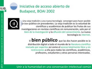 Una vieja tradición y una nueva tecnología convergen para hacer posible
un bien público sin precedentes. La vieja tradición es la voluntad de
científicos y académicos de publicar los frutos de sus
investigaciones en revistas científicas sin remuneración, solo por el
bien de la investigación y la difusión del conocimiento. La nueva
tecnología es internet.
El bien público que las dos hacen posible es la
distribución digital a todo el mundo de la literatura científica
revisada por expertos así como el acceso totalmente libre y sin
restricciones a ella para todos los científicos, académicos,
profesores, estudiantes y otras personas interesadas.
Iniciativa de acceso abierto de
Budapest, BOAI 2002
alfin10.repositoriosinstitucionalesdelaUJA.derechosdeautoryaccesoabierto
Unir a la humanidad en una conversación intelectual común
 