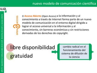 El Acceso Abierto (Open Access) a la información y al
conocimiento a través de Internet forma parte de un nuevo
modelo de comunicación en el entorno digital dirigido a
lograr el acceso universal a la información y al
conocimiento, sin barreras económicas y sin restricciones
derivadas de los derechos de copyright.
libre disponibilidad
gratuidad
cambio radical en el
funcionamiento del
sistema de difusión de
la ciencia
alfin10.repositoriosinstitucionalesdelaUJA.derechosdeautoryaccesoabierto
nuevo modelo de comunicación científica
 
