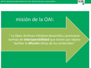 alfin10. repositorios institucionales de la UJA. derechos de autor y acceso abierto
" La Open Archives Initiative desarrolla y promueve
normas de interoperabilidad que tienen por objeto
facilitar la difusión eficaz de los contenidos"
misión de la OAI:
 