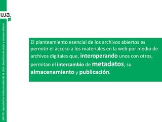 alfin10.repositoriosinstitucionalesdelaUJA.derechosdeautoryaccesoabierto
El planteamiento esencial de los archivos abiertos es
permitir el acceso a los materiales en la web por medio de
archivos digitales que, interoperando unos con otros,
permitan el intercambio de metadatos, su
almacenamiento y publicación.
 