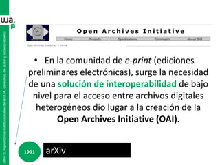 • En la comunidad de e-print (ediciones
preliminares electrónicas), surge la necesidad
de una solución de interoperabilidad de bajo
nivel para el acceso entre archivos digitales
heterogéneos dio lugar a la creación de la
Open Archives Initiative (OAI).
alfin10.repositoriosinstitucionalesdelaUJA.derechosdeautoryaccesoabierto
arXiv1991
 
