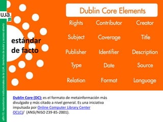 alfin10.repositoriosinstitucionalesdelaUJA.derechosdeautoryaccesoabierto
Dublin Core (DC): es el formato de metainformación más
divulgado y más citado a nivel general. Es una iniciativa
impulsada por Online Computer Library Center
OCLC)/ (ANSI/NISO Z39-85-2001).
estándar
de facto
 