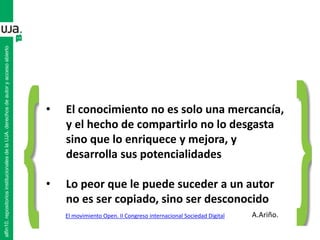 alfin10.repositoriosinstitucionalesdelaUJA.derechosdeautoryaccesoabierto
• El conocimiento no es solo una mercancía,
y el hecho de compartirlo no lo desgasta
sino que lo enriquece y mejora, y
desarrolla sus potencialidades
• Lo peor que le puede suceder a un autor
no es ser copiado, sino ser desconocido
A.Ariño.El movimiento Open. II Congreso internacional Sociedad Digital
 